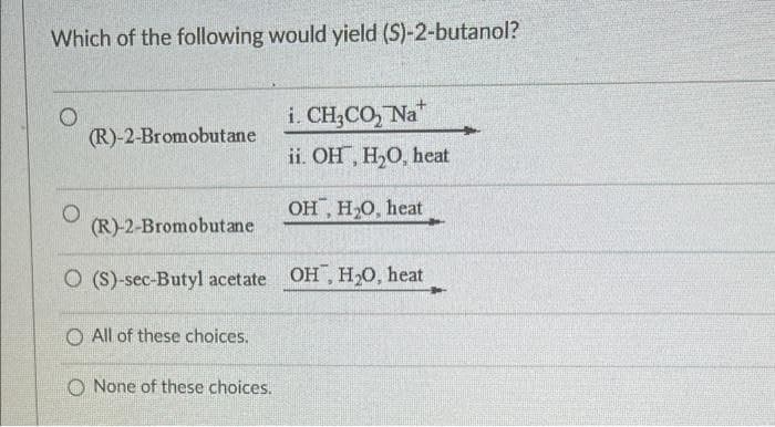 Which of the following would yield (S)-2-butanol?
i. CH,CO, Na*
(R)-2-Bromobutane
ii. OH, H,O, heat
OH, H,O, heat
(R)-2-Bromobutane
O (S)-sec-Butyl acetate OH , H20, heat
O All of these choices.
O None of these choices.
