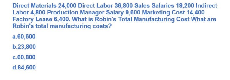 Direct Materials 24,000 Direct Labor 36,800 Sales Salaries 19,200 Indirect
Labor 4,800 Production Manager Salary 9,600 Marketing Cost 14,400
Factory Lease 6,400. What is Robin's Total Manufacturing Cost What are
Robin's total manufacturing costs?
a.60,600
b.23,800
c.60,800
d.84,600