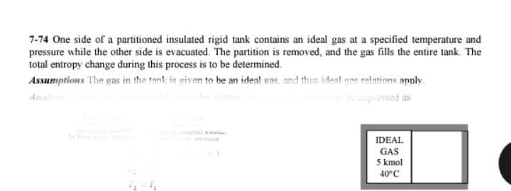 7-74 One side of a partitioned insulated rigid tank contains an ideal gas at a specified temperature and
pressure while the other side is evacuated. The partition is removed, and the gas fills the entire tank. The
total entropy change during this process is to be determined.
Assumptions The gas in the tank is given to be an ideal gas, and thus ideal ons relations apply.
once can be expressed as
IDEAL
GAS
5 kmol
40°C