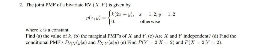 2. The joint PMF of a bivariate RV (X, Y) is given by
p(x, y):
[k(2x+y), x= 1,2; y = 1, 2
10,
otherwise
where k is a constant.
Find (a) the value of k, (b) the marginal PMF's of X and Y. (c) Are X and Y independent? (d) Find the
conditional PMF's Pyx (yx) and Pxy(x|y) (e) Find P(Y = 2|X = 2) and P(X= 2|Y = 2).