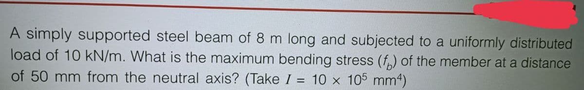A simply supported steel beam of 8 m long and subjected to a uniformly distributed
load of 10 kN/m. What is the maximum bending stress (f) of the member at a distance
of 50 mm from the neutral axis? (Take I = 10 x 105 mm4)
