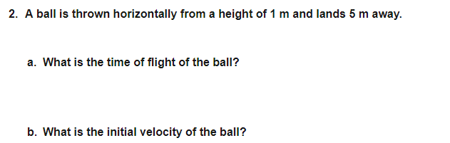 2. A ball is thrown horizontally from a height of 1 m and lands 5 m away.
a. What is the time of flight of the ball?
b. What is the initial velocity of the ball?
