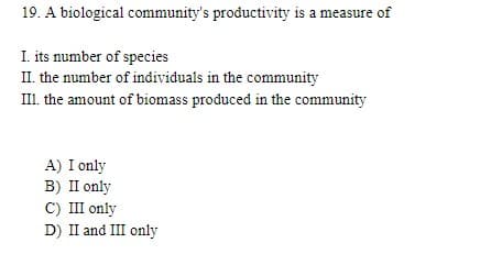 19. A biological community's productivity is a measure of
I. its number of species
II. the number of individuals in the community
III. the amount of biomass produced in the community
A) I only
B) II only
C) III only
D) II and III only
