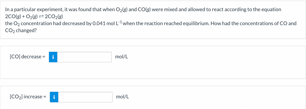 In a particular experiment, it was found that when O₂(g) and CO(g) were mixed and allowed to react according to the equation
2CO(g) + O₂(g) → 2CO₂(g)
the O₂ concentration had decreased by 0.041 mol L-¹ when the reaction reached equilibrium. How had the concentrations of CO and
CO₂ changed?
[CO] decrease =
[CO₂] increase =
mol/L
mol/L