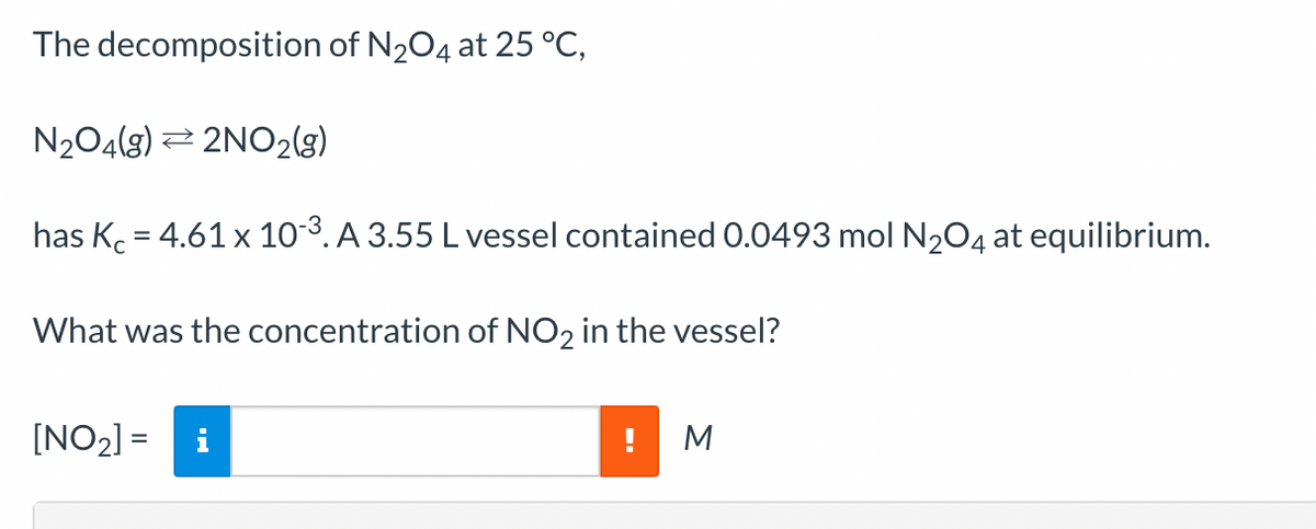 The decomposition of N₂O4 at 25 °C,
N₂O4(g) → 2NO2(g)
has Kc = 4.61 x 10-³. A 3.55 L vessel contained 0.0493 mol N₂O4 at equilibrium.
What was the concentration of NO2 in the vessel?
[NO₂] =
M