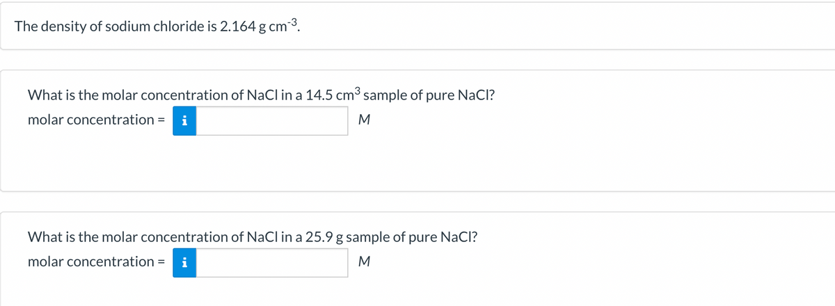 The density of sodium chloride is 2.164 g cm-³.
What is the molar concentration of NaCl in a 14.5 cm³ sample of pure NaCl?
molar concentration = i
M
What is the molar concentration of NaCl in a 25.9 g sample of pure NaCl?
molar concentration =
M
