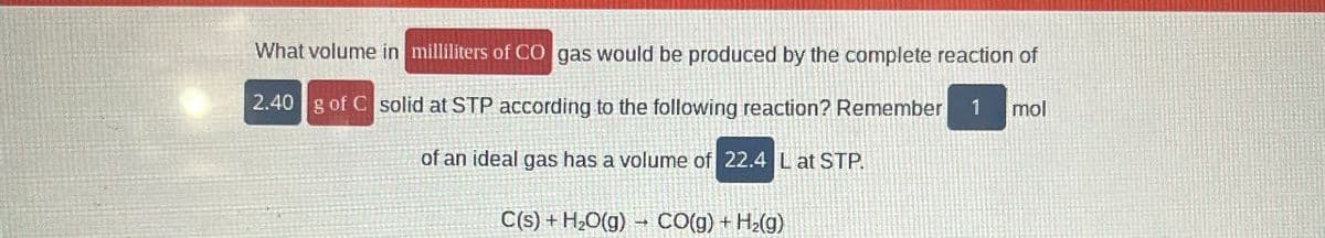 What volume in milliliters of CO gas would be produced by the complete reaction of
2.40 g of C solid at STP according to the following reaction? Remember
of an ideal gas has a volume of 22.4 L at STP.
C(s)+H₂O(g) CO(g) + H2(g)
mol