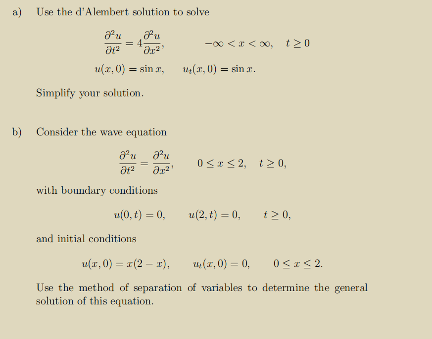 a)
Use the d’Alembert solution to solve
-00 < x < o, t>0
u(x, 0) = sin x,
Uz(x, 0) = sin x.
Simplify your solution.
b)
Consider the wave equation
Pu
0 <x < 2, t> 0,
with boundary conditions
и (0, t) — 0,
u(2, t) = 0,
t> 0,
and initial conditions
u(r, 0) = x(2 – a),
Ut (x, 0) = 0,
0 < x < 2.
Use the method of separation of variables to determine the general
solution of this equation.
