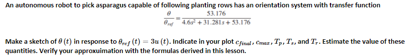 An autonomous robot to pick asparagus capable of following planting rows has an orientation system with transfer function
53.176
Oref 4.6s + 31.281s + 53.176
Make a sketch of 0 (t) in response to 0ref (t) = 3u (t). Indicate in your plot cfinal , Cmax ,
Tp, T, and T,. Estimate the value of these
quantities. Verify your approxuimation with the formulas derived in this lesson.
