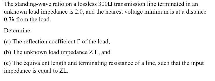 The standing-wave ratio on a lossless 3002 transmission line terminated in an
unknown load impedance is 2.0, and the nearest voltage minimum is at a distance
0.3A from the load.
Determine:
(a) The reflection coefficient I of the load,
(b) The unknown load impedance Z L, and
(c) The equivalent length and terminating resistance of a line, such that the input
impedance is equal to ZL.
