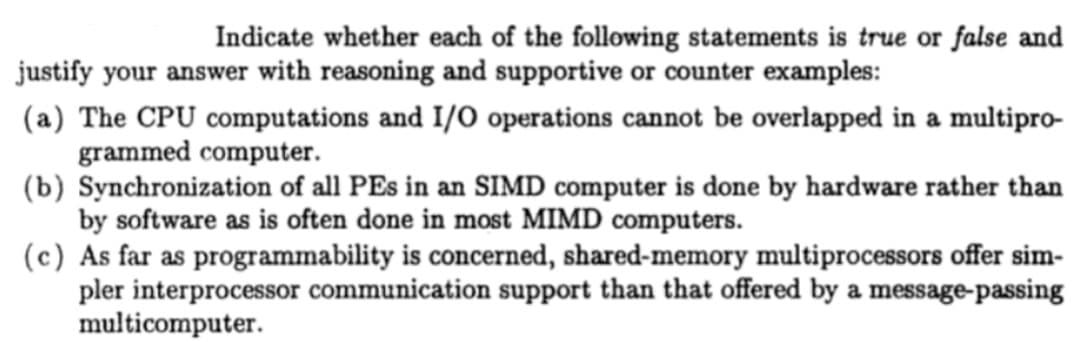 Indicate whether each of the following statements is true or false and
justify your answer with reasoning and supportive or counter examples:
(a) The CPU computations and I/O operations cannot be overlapped in a multipro-
grammed computer.
(b) Synchronization of all PEs in an SIMD computer is done by hardware rather than
by software as is often done in most MIMD computers.
(c) As far as programmability is concerned, shared-memory multiprocessors offer sim-
pler interprocessor communication support than that offered by a message-passing
multicomputer.