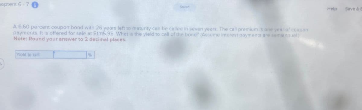 apters 6-7 1
Saved
A 6.60 percent coupon bond with 26 years left to maturity can be called in seven years. The call premium is one year of coupon
payments. It is offered for sale at $1,115.95. What is the yield to call of the bond? (Assume interest payments are semiannual.)
Note: Round your answer to 2 decimal places.
Yield to call
6
%
Help Save & B