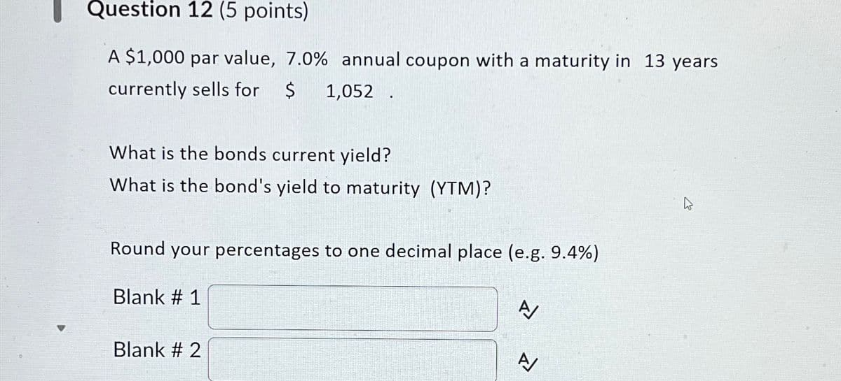 Question 12 (5 points)
A $1,000 par value, 7.0% annual coupon with a maturity in 13 years
currently sells for $
1,052.
What is the bonds current yield?
What is the bond's yield to maturity (YTM)?
Round your percentages to one decimal place (e.g. 9.4%)
Blank # 1
Blank # 2
A/
A/
ব