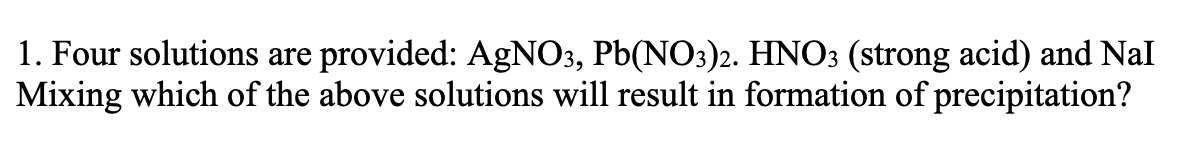 1. Four solutions are provided: AgNO3, Pb(NO3)2. HNO3 (strong acid) and Nal
Mixing which of the above solutions will result in formation of precipitation?