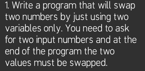 1. Write a program that will swap
two numbers by just using two
variables only. You need to ask
for two input numbers and at the
end of the program the two
values must be swapped.
