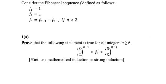 Consider the Fibonacci sequence f defined as follows:
fi = 1
f2 = 1
fn = fn-1 + fn-2 if n > 2
1(a)
Prove that the following statement is true for all integers n6.
n-1
n-1
< fn <
[Hint: use mathematical induction or strong induction]

