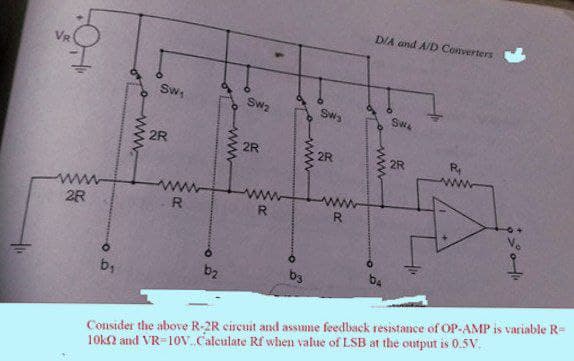 DIA and A/D Converters
Sw
Sw2
Sws
Swe
2R
2R
2R
2R
ww
R
R
2R
b2
b3
b4
b1
Consider the above R-2R circuit and assume feedback resistance of OP-AMP is variable R=
10k2 and VR=10v.Calculate Rf when value of LSB at the output is 0.5V.
ww
ww
ww
ww

