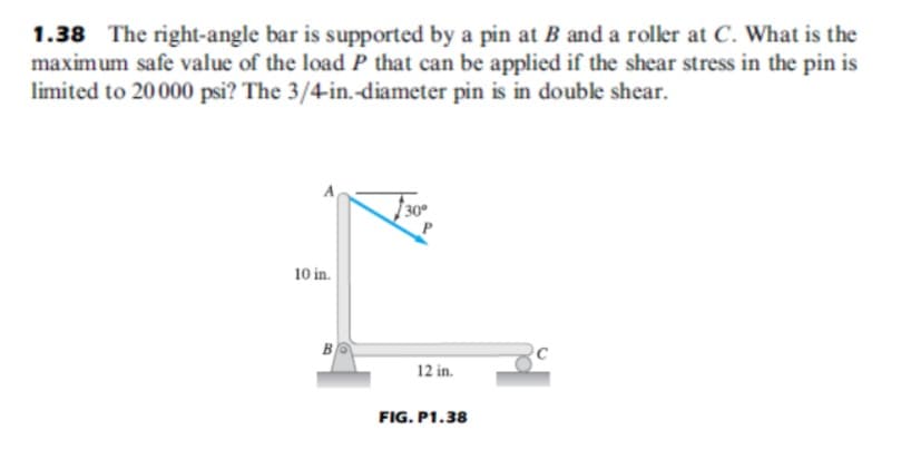 1.38 The right-angle bar is supported by a pin at B and a roller at C. What is the
maximum safe value of the load P that can be applied if the shear stress in the pin is
limited to 20000 psi? The 3/4-in.-diameter pin is in double shear.
10 in.
B
12 in.
FIG. P1.38

