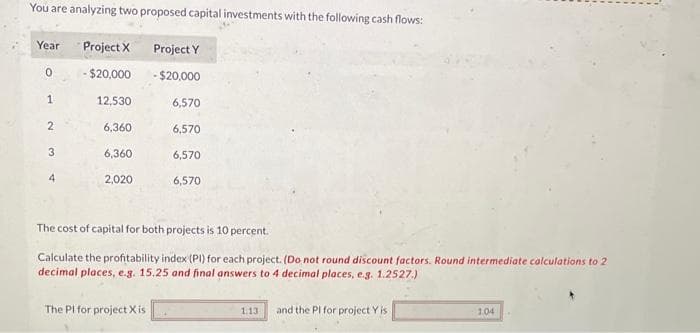 You are analyzing two proposed capital investments with the following cash flows:
Project X
- $20,000
Year
0
1
2
3
12,530
6,360
6,360
2,020
Project Y
-$20,000
6,570
6,570
6,570
The PI for project X is
6,570
The cost of capital for both projects is 10 percent.
Calculate the profitability index (PI) for each project. (Do not round discount factors. Round intermediate calculations to 2
decimal places, e.g. 15.25 and final answers to 4 decimal places, e.g. 1.2527.)
1.13 and the PI for project Y is
1.04