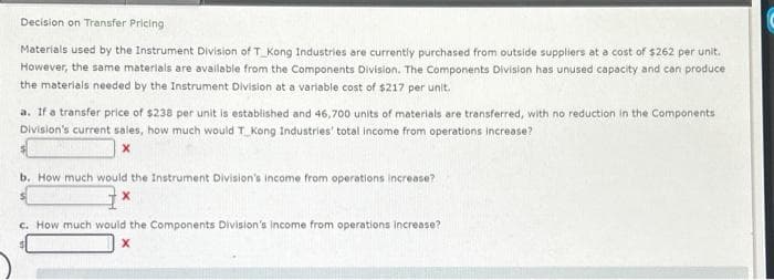 Decision on Transfer Pricing
Materials used by the Instrument Division of T Kong Industries are currently purchased from outside suppliers at a cost of $262 per unit.
However, the same materials are available from the Components Division. The Components Division has unused capacity and can produce
the materials needed by the Instrument Division at a variable cost of $217 per unit.
a. If a transfer price of $238 per unit is established and 46,700 units of materials are transferred, with no reduction in the Components
Division's current sales, how much would T_Kong Industries' total income from operations increase?
X
b. How much would the Instrument Division's income from operations increase?
c. How much would the Components Division's income from operations increase?
X