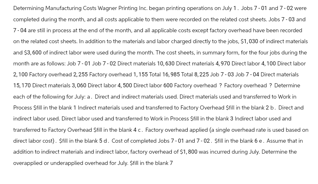 Determining Manufacturing Costs Wagner Printing Inc. began printing operations on July 1. Jobs 7-01 and 7-02 were
completed during the month, and all costs applicable to them were recorded on the related cost sheets. Jobs 7-03 and
7-04 are still in process at the end of the month, and all applicable costs except factory overhead have been recorded
on the related cost sheets. In addition to the materials and labor charged directly to the jobs, $1,030 of indirect materials
and $3,600 of indirect labor were used during the month. The cost sheets, in summary form, for the four jobs during the
month are as follows: Job 7-01 Job 7-02 Direct materials 10, 630 Direct materials 4, 970 Direct labor 4, 100 Direct labor
2,100 Factory overhead 2,255 Factory overhead 1, 155 Total 16,985 Total 8,225 Job 7-03 Job 7-04 Direct materials
15,170 Direct materials 3,060 Direct labor 4, 500 Direct labor 600 Factory overhead ? Factory overhead ? Determine
each of the following for July: a. Direct and indirect materials used. Direct materials used and transferred to Work in
Process $fill in the blank 1 Indirect materials used and transferred to Factory Overhead $fill in the blank 2 b. Direct and
indirect labor used. Direct labor used and transferred to Work in Process $fill in the blank 3 Indirect labor used and
transferred to Factory Overhead $fill in the blank 4 c. Factory overhead applied (a single overhead rate is used based on
direct labor cost). $fill in the blank 5 d. Cost of completed Jobs 7-01 and 7-02. $fill in the blank 6 e. Assume that in
addition to indirect materials and indirect labor, factory overhead of $1,800 was incurred during July. Determine the
overapplied or underapplied overhead for July. $fill in the blank 7