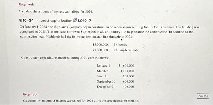 Required:
Calculate the amount of interest capitalized for 2024.
E 10-24 Interest capitalization LO10-7
On January 1, 2024, the Highlands Company began construction on a new manufacturing facility for its own use. The building was
completed in 2025. The company borrowed $1,500,000 at 8% on January 1 to help finance the construction. In addition to the
construction loan, Highlands had the following debt outstanding throughout 2024:
$5,000,000,
$3,000,000,
Construction expenditures incurred during 2024 were as follows:
January 1
March 31
June 30
12% bonds
8% long-term note
September 30
December 31
$ 600,000
1,200,000
800,000
600,000
400,000
Required:
Calculate the amount of interest capitalized for 2024 using the specific interest method.
Page 554