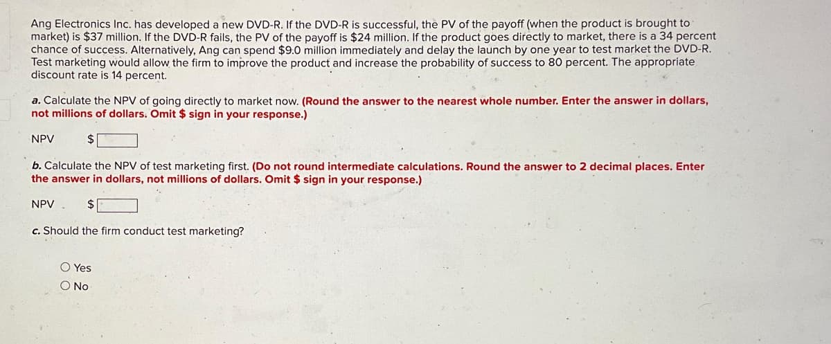 Ang Electronics Inc. has developed a new DVD-R. If the DVD-R is successful, the PV of the payoff (when the product is brought to
market) is $37 million. If the DVD-R fails, the PV of the payoff is $24 million. If the product goes directly to market, there is a 34 percent
chance of success. Alternatively, Ang can spend $9.0 million immediately and delay the launch by one year to test market the DVD-R.
Test marketing would allow the firm to improve the product and increase the probability of success to 80 percent. The appropriate
discount rate is 14 percent.
a. Calculate the NPV of going directly to market now. (Round the answer to the nearest whole number. Enter the answer in dollars,
not millions of dollars. Omit $ sign in your response.)
$
NPV
b. Calculate the NPV of test marketing first. (Do not round intermediate calculations. Round the answer to 2 decimal places. Enter
the answer in dollars, not millions of dollars. Omit $ sign in your response.)
$
c. Should the firm conduct test marketing?
NPV
O Yes
O No