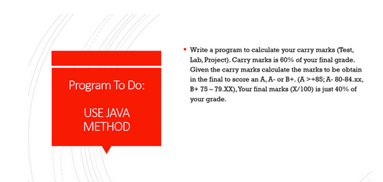 Program To Do:
USE JAVA
METHOD
• Write a program to calculate your carry marks (Test,
Lab, Project). Carry marks is 60% of your final grade.
Given the carry marks calculate the marks to be obtain
in the final to score an A, A- or B+. (A >+85; A-80-84.xx,
B+ 75-79.XX), Your final marks (X/100) is just 40% of
your grade.