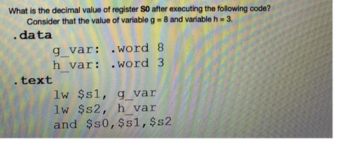 What is the decimal value of register SO after executing the following code?
Consider that the value of variable g = 8 and variable h = 3.
.data
g_var:
.word 8
h_var: .word 3
.text
lw $s1, g_var
lw $s2, h_var
and $50, $s1, $s2