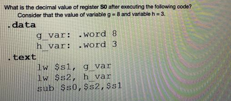 What is the decimal value of register SO after executing the following code?
Consider that the value of variable g = 8 and variable h = 3.
data
g_var:
h_var:
text
.word 8
.word 3
lw $s1, g_var
lw $s2, h var
sub $50, $s2, $sl