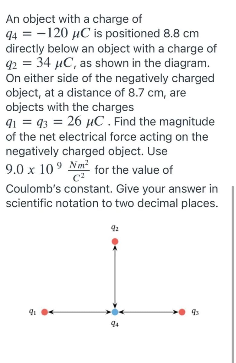 An object with a charge of
94 = -120 µC is positioned 8.8 cm
directly below an object with a charge of
92 = 34 µC, as shown in the diagram.
On either side of the negatively charged
object, at a distance of 8.7 cm, are
objects with the charges
q1 = q3 = 26 µC . Find the magnitude
of the net electrical force acting on the
negatively charged object. Use
9.0 x 10 ° Nm² for the value of
C2
Coulomb's constant. Give your answer in
scientific notation to two decimal places.
92
91
93
94
