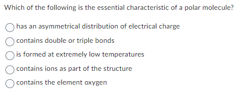 Which of the following is the essential characteristic of a polar molecule?
has an asymmetrical distribution of electrical charge
O contains double or triple bonds
is formed at extremely low temperatures
contains ions as part of the structure
contains the element oxygen