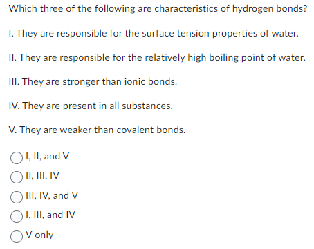 Which three of the following are characteristics of hydrogen bonds?
1. They are responsible for the surface tension properties of water.
II. They are responsible for the relatively high boiling point of water.
III. They are stronger than ionic bonds.
IV. They are present in all substances.
V. They are weaker than covalent bonds.
OI, II, and V
O II, III, IV
O III, IV, and V
OI, III, and IV
OV only