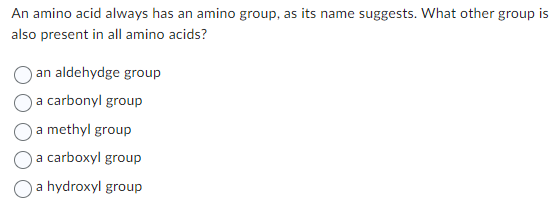 An amino acid always has an amino group, as its name suggests. What other group is
also present in all amino acids?
an aldehydge group
a carbonyl group
a methyl group
a carboxyl group
a hydroxyl group