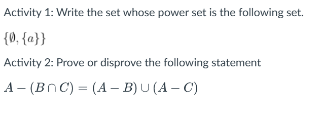 Activity 1: Write the set whose power set is the following set.
{0, {a}}
Activity 2: Prove or disprove the following statement
A- (BNC) = (A − B) U (A − C)