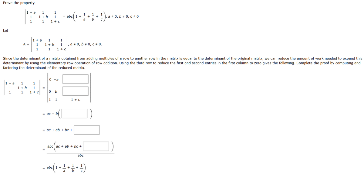 Prove the property.
Let
1 + a
1
1
1 + a
1
1
A =
1
1 + b
1
1
1 + b
1
1 + a
1
1
1
1
1 + c
1
1 + b
1
1
1
1 + C
0
0 -a
1
Since the determinant of a matrix obtained from adding multiples of a row to another row in the matrix is equal to the determinant of the original matrix, we can reduce the amount of work needed to expand this
determinant by using the elementary row operation of row addition. Using the third row to reduce the first and second entries in the first column to zero gives the following. Complete the proof by computing and
factoring the determinant of the reduced matrix.
b
1
1
1 + c
1
= abc 1 +
= ac bl
1 + c
,a # 0, b# 0, c = 0.
= ac + ab + bc +
abc ac + ab + bc +
+
abc
b
= abc ( 1 + 1 + 1 + ¹ )
a
+
a 0, b0, c# 0