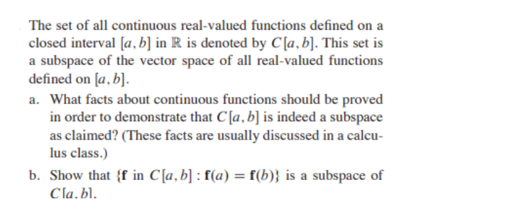 The set of all continuous real-valued functions defined on a
closed interval [a, b] in R is denoted by C[a, b]. This set is
a subspace of the vector space of all real-valued functions
defined on [a,b].
a. What facts about continuous functions should be proved
in order to demonstrate that C[a, b] is indeed a subspace
as claimed? (These facts are usually discussed in a calcu-
lus class.)
b. Show that {f in C[a, b]: f(a) = f(b)} is a subspace of
Cla.bl.