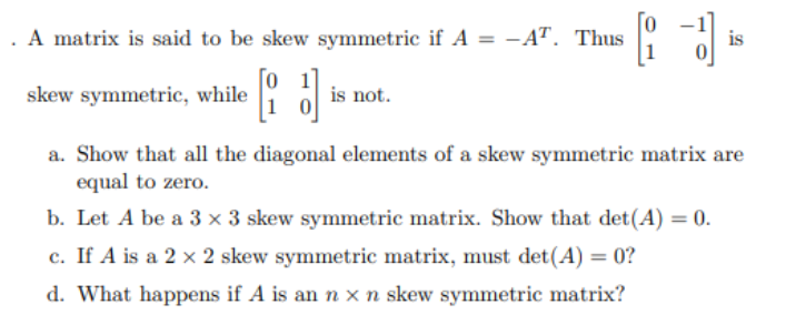 . A matrix is said to be skew symmetric if A = -AT. Thus
skew symmetric, while
is not.
is
a. Show that all the diagonal elements of a skew symmetric matrix are
equal to zero.
b. Let A be a 3 x 3 skew symmetric matrix. Show that det(A) = 0.
c. If A is a 2 × 2 skew symmetric matrix, must det(A) = 0?
d. What happens if A is an n x n skew symmetric matrix?