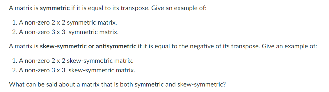 A matrix is symmetric if it is equal to its transpose. Give an example of:
1. A non-zero 2 x 2 symmetric matrix.
2. A non-zero 3 x 3 symmetric matrix.
A matrix is skew-symmetric or antisymmetric if it is equal to the negative of its transpose. Give an example of:
1. A non-zero 2 x 2 skew-symmetric matrix.
2. A non-zero 3 x 3 skew-symmetric matrix.
What can be said about a matrix that is both symmetric and skew-symmetric?
