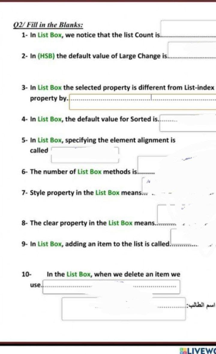 02/ Fill in the Blanks:
1- In List Box, we notice that the list Count is.
2- In (HSB) the default value of Large Change is.
3- In List Box the selected property is different from List-index
property by.
4- In List Box, the default value for Sorted is.
5- In List Box, specifying the element alignment is
called
6- The number of List Box methods is.
7- Style property in the List Box means.
8- The clear property in the List Box means..
9- In List Box, adding an item to the list is called.
10-
In the List Box, when we delete an item we
use.
ELIYEWC
