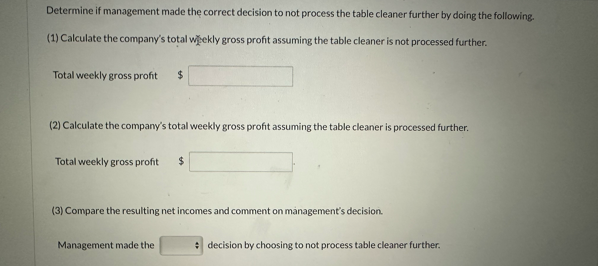 Determine if management made the correct decision to not process the table cleaner further by doing the following.
(1) Calculate the company's total weekly gross profit assuming the table cleaner is not processed further.
Total weekly gross profit $
(2) Calculate the company's total weekly gross profit assuming the table cleaner is processed further.
Total weekly gross profit $
(3) Compare the resulting net incomes and comment on management's decision.
Management made the
decision by choosing to not process table cleaner further.
