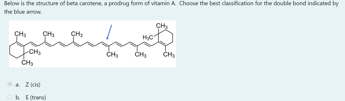 Below is the structure of beta carotene, a prodrug form of vitamin A. Choose the best classification for the double bond indicated by
the blue arrow.
ÇH3
CH3
CH3
CH3
H3C
-CH3
ČH3
ČH3
ČH3
ČH3
а.
Z (cis)
b. E (trans)
