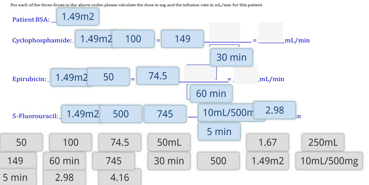 For each of the three drugs in the above order, please calculate the dose in mg and the infusion rate in mL/min for this patient.
1.49m2
Patient BSA:
Cyclophosphamide: 1.49m2
100
149
_mL/min
30 min
Epirubicin: 1.49m2
50
74.5
mL/min
60 min
500
745
10mL/500m
2.98
in
5-Fluorouracil: 1.49m2
5 min
50
100
74.5
50mL
1.67
250mL
149
60 min
745
30 min
500
1.49m2
10mL/500mg
5 min
2.98
4.16
II
