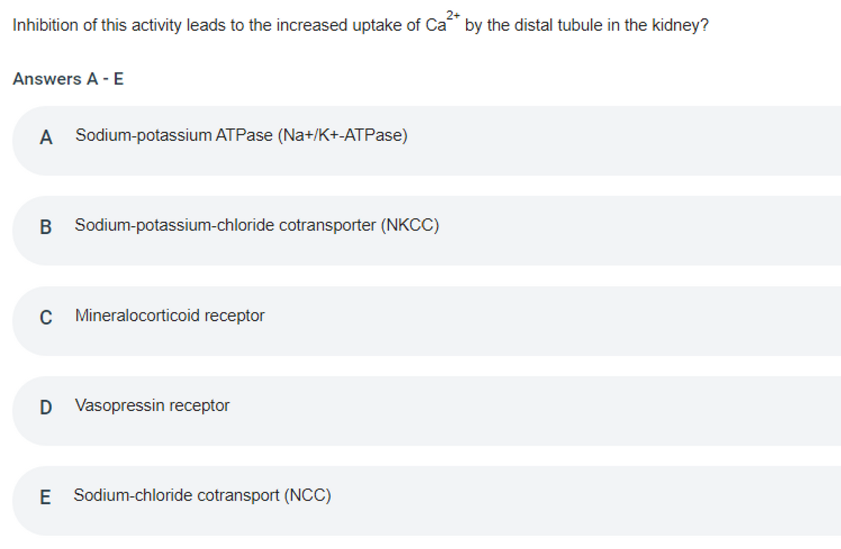 2+
Inhibition of this activity leads to the increased uptake of Ca by the distal tubule in the kidney?
Answers A - E
A Sodium-potassium ATPase (Na+/K+-ATPase)
B Sodium-potassium-chloride cotransporter (NKC)
C Mineralocorticoid receptor
D Vasopressin receptor
E
Sodium-chloride cotransport (NCC)
