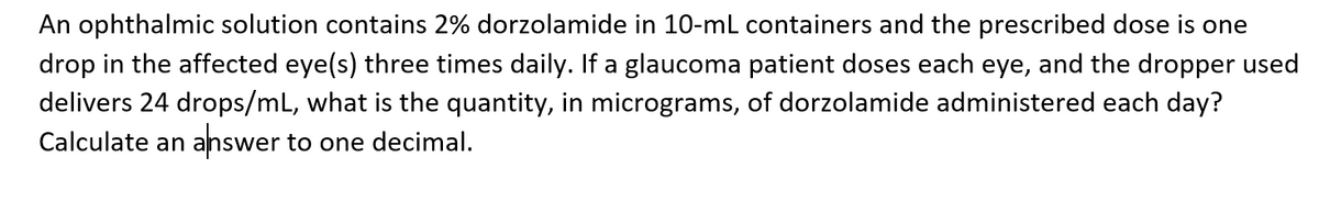 An ophthalmic solution contains 2% dorzolamide in 10-mL containers and the prescribed dose is one
drop in the affected eye(s) three times daily. If a glaucoma patient doses each eye, and the dropper used
delivers 24 drops/mL, what is the quantity, in micrograms, of dorzolamide administered each day?
Calculate an
answer to one decimal.
