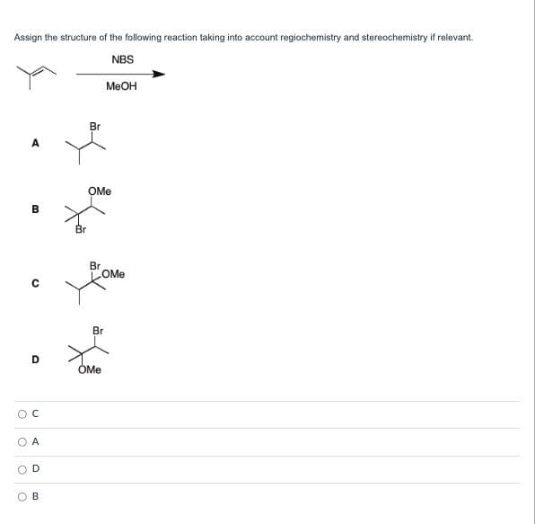 Assign the structure of the following reaction taking into account regiochemistry and stereochemistry if relevant.
NBS
MeOH
Br
A
OMe
В
Br
Br
OMe
Br
D
OMe
A
D
B.
