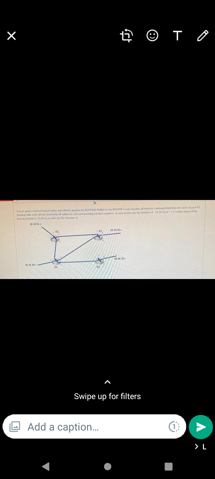 © T O
You are given a network layout below and asked to prepare the ROUTING TABLE for the ROUTER 3 only, Assune, all network communication lines are open. In your R3
Routing table, write all four destination IP addresses and corresponding interface numbers. In your answer use the notation of 12.34.56.xx4 (which means if the
fnal destination is 1234.56x, then use the interface 4)
10.10.51x
10. 10.53.
R1
I R2,
10.10.70x
10.10.34.x
R4
Swipe up for filters
Add a caption.
> L
