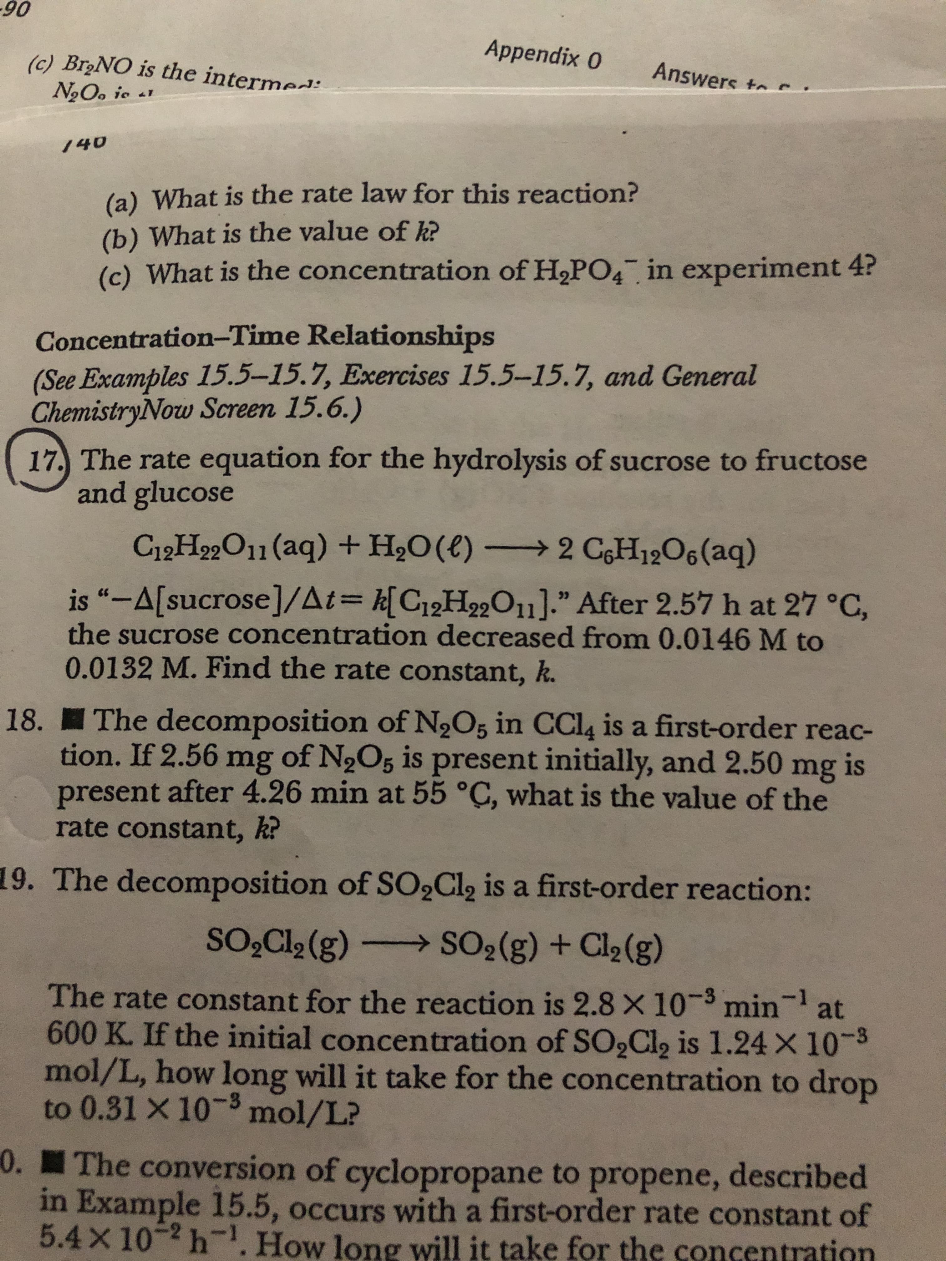 90
(c) BroNO is the intermed:
Appendix 0
Answers tor
NgO. ic 41
140
(a) What is the rate law for this reaction?
(b) What is the value of kR
(c) What is the concentration of H,PO4 in experiment 4?
Concentration-Time Relationships
(See Examples 15.5-15.7, Exercises 15.5-15.7, and General
ChemistryNow Screen 15.6.)
17. The rate equation for the hydrolysis of sucrose to fructose
and glucose
C12H99O11 (aq) + H2O(€) → 2 CH12O6(aq)
is “-A[sucrose]/At= k[C12H22O11]." After 2.57 h at 27 °C,
the sucrose concentration decreased from 0.0146 M to
0.0132 M. Find the rate constant, k.
18. The decomposition of N2O5 in CCI4 is a first-order reac-
tion. If 2.56 mg of N2O5 is present initially, and 2.50 mg is
present after 4.26 min at 55 °C, what is the value of the
rate constant, k?
19. The decomposition of SO,Cl, is a first-order reaction:
SO,Cl2 (g)-
SO2(g) + Cl2(g)
The rate constant for the reaction is 2.8× 10-3 min
min-1
at
600 K. If the initial concentration of SO,Cl, is 1.24 × 10-3
mol/L, how long will it take for the concentration to drop
to 0.31 X 10-3 mol/L?
0. The conversion of cyclopropane to propene, described
in Example 15.5, occurs with a first-order rate constant of
5.4×10-2h.How long will it take for the concentration
