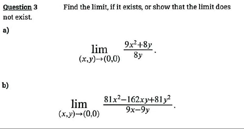 Question 3
not exist.
a)
b)
Find the limit, if it exists, or show that the limit does
lim
(x,y)→(0,0)
lim
(x,y) →(0,0)
9x² +8y
8y
81x²-162xy+81y²
9x-9y