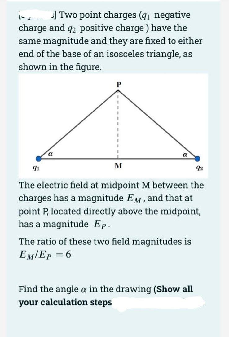 ] Two point charges (q1 negative
charge and q2 positive charge) have the
same magnitude and they are fixed to either
end of the base of an isosceles triangle, as
shown in the figure.
91
α
P
=
M
α
The electric field at midpoint M between the
charges has a magnitude EM, and that at
point P, located directly above the midpoint,
has a magnitude Ep.
The ratio of these two field magnitudes is
EM/EP
6
92
Find the angle a in the drawing (Show all
your calculation steps